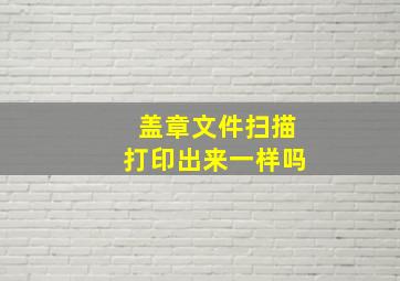 盖章文件扫描打印出来一样吗