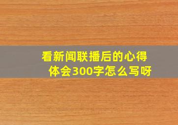 看新闻联播后的心得体会300字怎么写呀