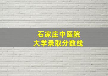 石家庄中医院大学录取分数线