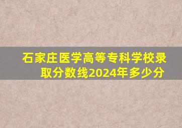 石家庄医学高等专科学校录取分数线2024年多少分