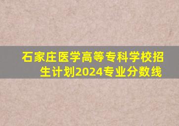 石家庄医学高等专科学校招生计划2024专业分数线