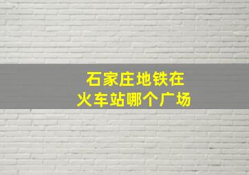 石家庄地铁在火车站哪个广场