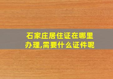 石家庄居住证在哪里办理,需要什么证件呢