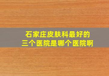 石家庄皮肤科最好的三个医院是哪个医院啊