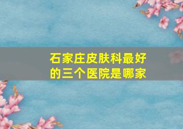 石家庄皮肤科最好的三个医院是哪家