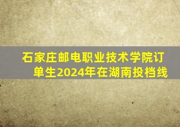 石家庄邮电职业技术学院订单生2024年在湖南投档线