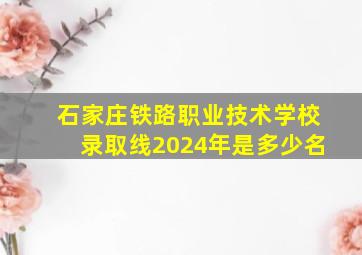 石家庄铁路职业技术学校录取线2024年是多少名