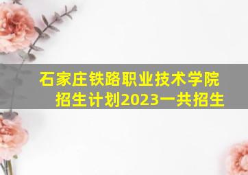 石家庄铁路职业技术学院招生计划2023一共招生