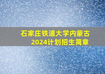 石家庄铁道大学内蒙古2024计划招生简章