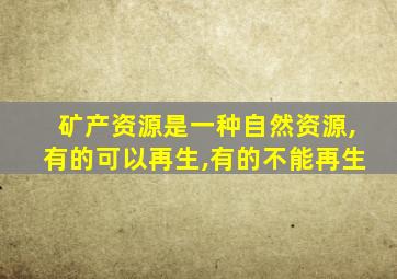 矿产资源是一种自然资源,有的可以再生,有的不能再生