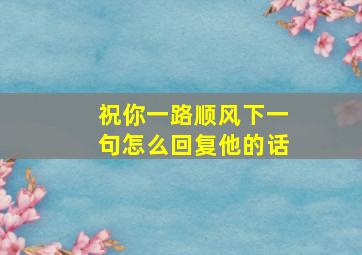 祝你一路顺风下一句怎么回复他的话