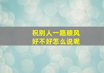 祝别人一路顺风好不好怎么说呢