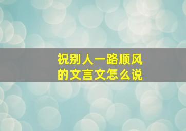 祝别人一路顺风的文言文怎么说