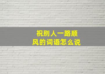 祝别人一路顺风的词语怎么说