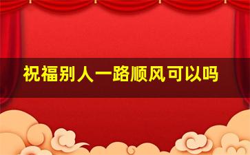 祝福别人一路顺风可以吗