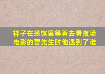 祥子在茶馆里等着去看夜场电影的曹先生时他遇到了谁