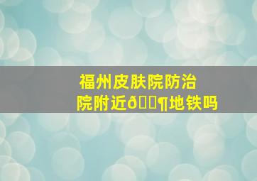 福州皮肤院防治院附近🈶地铁吗