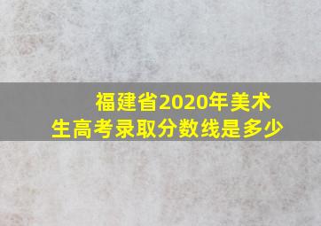 福建省2020年美术生高考录取分数线是多少