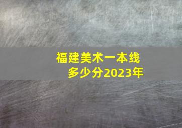 福建美术一本线多少分2023年