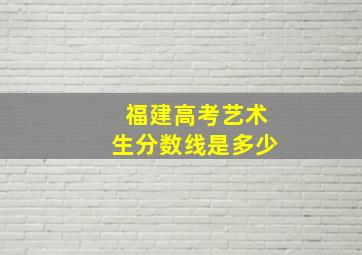 福建高考艺术生分数线是多少