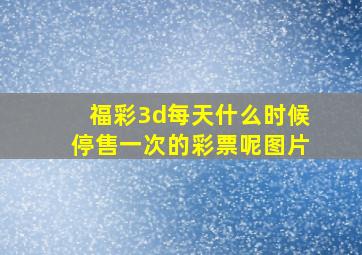 福彩3d每天什么时候停售一次的彩票呢图片