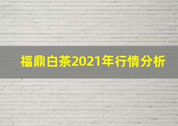 福鼎白茶2021年行情分析