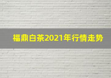 福鼎白茶2021年行情走势