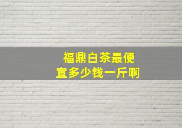 福鼎白茶最便宜多少钱一斤啊