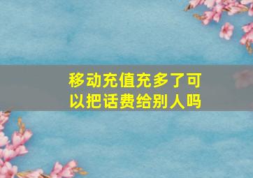 移动充值充多了可以把话费给别人吗