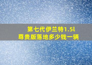 第七代伊兰特1.5l尊贵版落地多少钱一辆