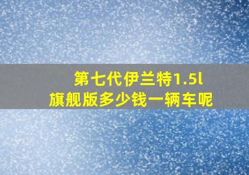 第七代伊兰特1.5l旗舰版多少钱一辆车呢