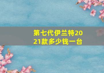 第七代伊兰特2021款多少钱一台