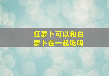 红萝卜可以和白萝卜在一起吃吗