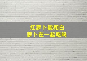 红萝卜能和白萝卜在一起吃吗