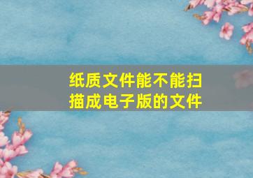 纸质文件能不能扫描成电子版的文件