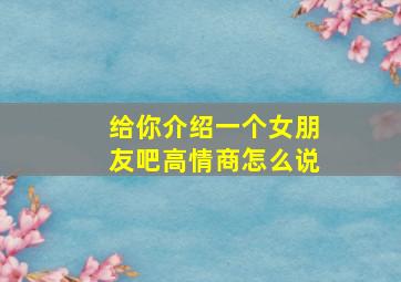 给你介绍一个女朋友吧高情商怎么说