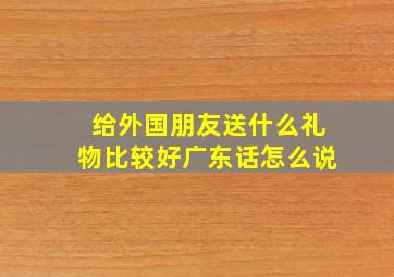 给外国朋友送什么礼物比较好广东话怎么说