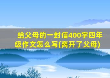 给父母的一封信400字四年级作文怎么写(离开了父母)