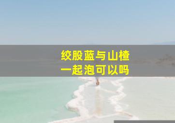 绞股蓝与山楂一起泡可以吗