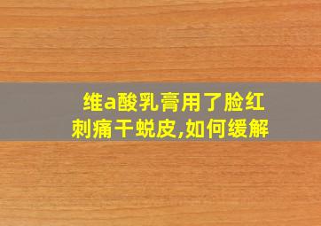 维a酸乳膏用了脸红刺痛干蜕皮,如何缓解