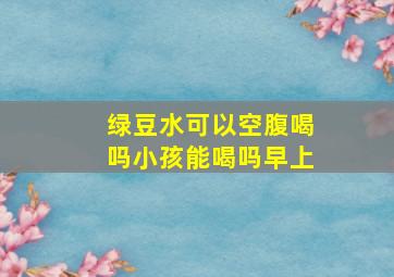 绿豆水可以空腹喝吗小孩能喝吗早上