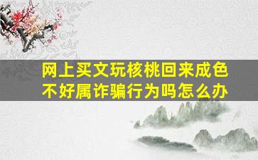 网上买文玩核桃回来成色不好属诈骗行为吗怎么办