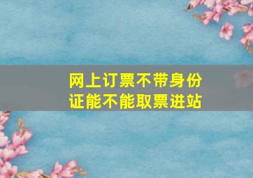 网上订票不带身份证能不能取票进站