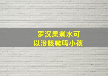 罗汉果煮水可以治咳嗽吗小孩