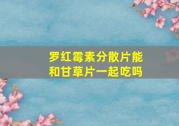 罗红霉素分散片能和甘草片一起吃吗