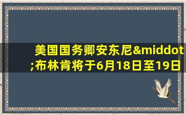 美国国务卿安东尼·布林肯将于6月18日至19日访华