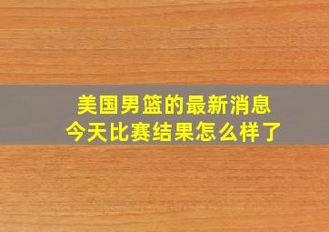 美国男篮的最新消息今天比赛结果怎么样了