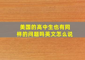 美国的高中生也有同样的问题吗英文怎么说