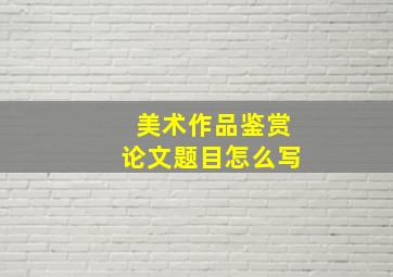 美术作品鉴赏论文题目怎么写