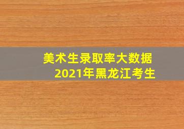 美术生录取率大数据2021年黑龙江考生